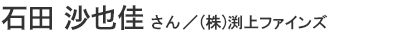 石田 沙也佳さん/(株)渕上ファインズ