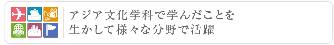 アジア文化学科で学んだことを生かしてさまざまな分野で活躍