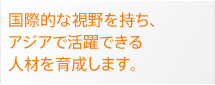 国際的な視野を持ち、アジアで活躍できる人材を育成します。