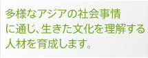 多様なアジアの社会事情に通じ、生きた文化を理解する人材を育成します。