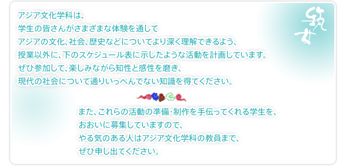 アジア文化学科は学生のみなさんがさまざまな経験を通じてアジアの文化、社会、歴史などについてより深く理解できるよう、授業以外に、裏面のスケジュール表に示したような活動を計画しています。ぜひ参加して、楽しみながら知性と感性を磨き、現代の社会について通りいっぺんでない知識を得てください・・・